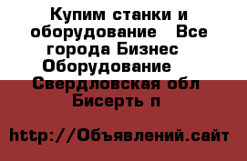 Купим станки и оборудование - Все города Бизнес » Оборудование   . Свердловская обл.,Бисерть п.